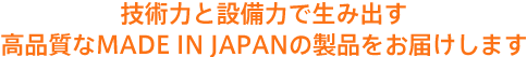 技術力と設備力で生み出す 高品質なMADE IN JAPANの製品をお届けします